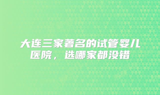 大连三家著名的试管婴儿医院，选哪家都没错