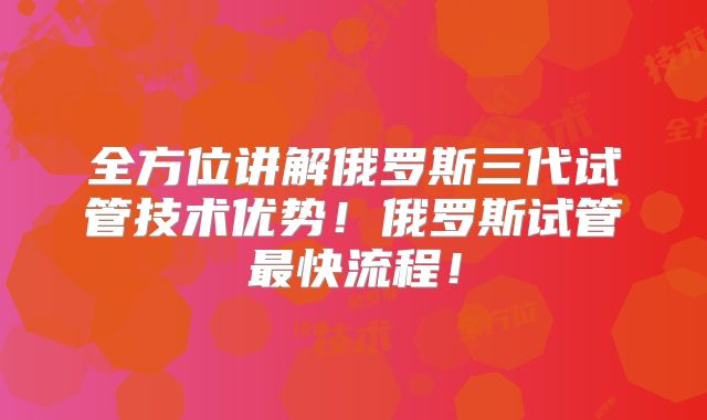 全方位讲解俄罗斯三代试管技术优势！俄罗斯试管最快流程！
