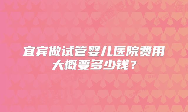 宜宾做试管婴儿医院费用大概要多少钱？