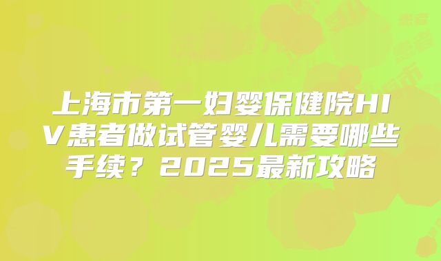 上海市第一妇婴保健院HIV患者做试管婴儿需要哪些手续?2025最新攻略