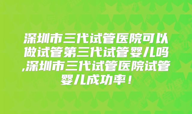 深圳市三代试管医院可以做试管第三代试管婴儿吗,深圳市三代试管医院试管婴儿成功率!