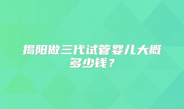 揭阳做三代试管婴儿大概多少钱?