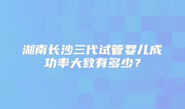 湖南长沙三代试管婴儿成功率大致有多少?