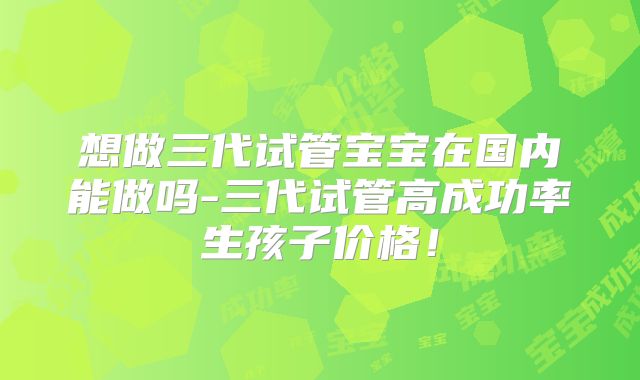 想做三代试管宝宝在国内能做吗-三代试管高成功率生孩子价格！
