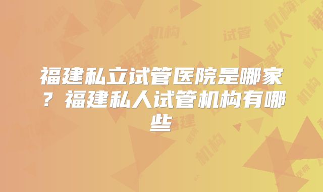 福建私立试管医院是哪家?福建私人试管机构有哪些