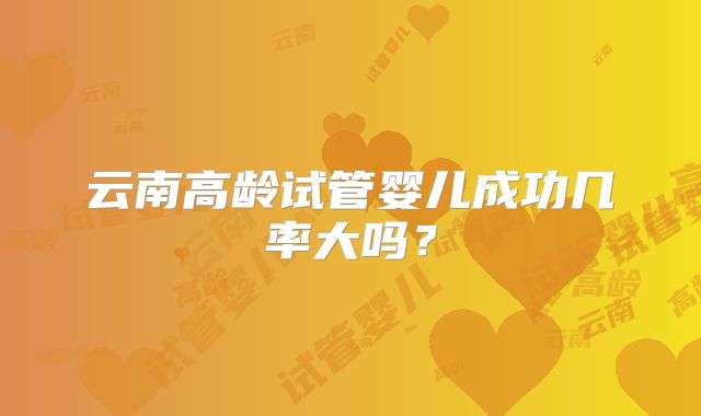 云南高龄试管婴儿成功几率大吗?