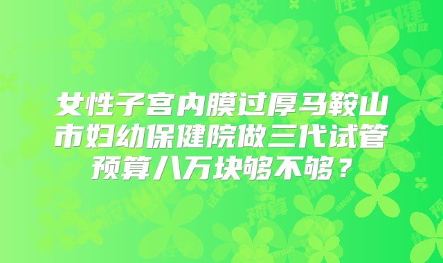 女性子宫内膜过厚马鞍山市妇幼保健院做三代试管预算八万块够不够?