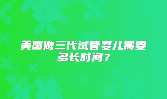 美国做三代试管婴儿需要多长时间？