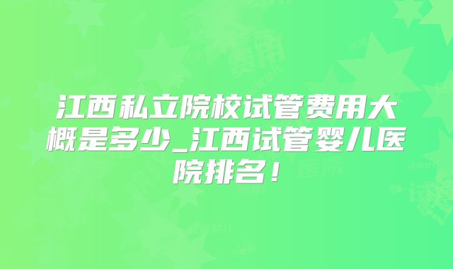 江西私立院校试管费用大概是多少_江西试管婴儿医院排名！