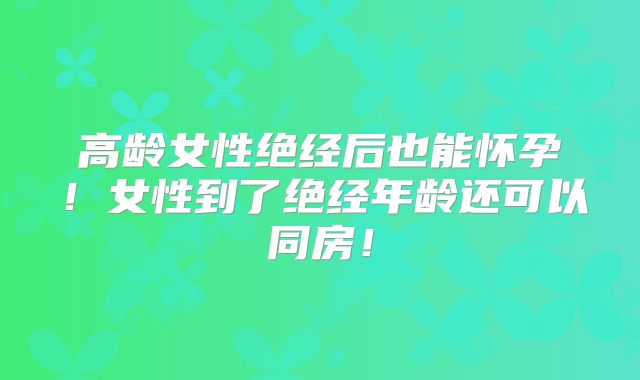 高龄女性绝经后也能怀孕！女性到了绝经年龄还可以同房！