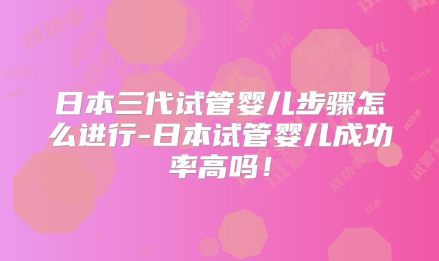 日本三代试管婴儿步骤怎么进行-日本试管婴儿成功率高吗!