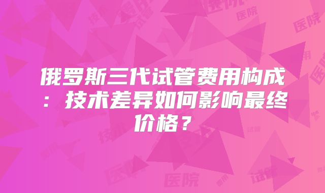 俄罗斯三代试管费用构成:技术差异如何影响最终价格?