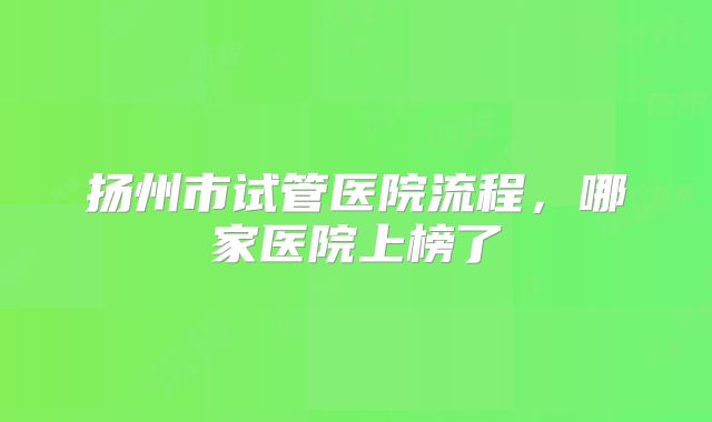 扬州市试管医院流程，哪家医院上榜了