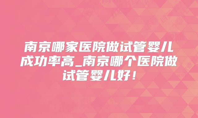 南京哪家医院做试管婴儿成功率高_南京哪个医院做试管婴儿好!
