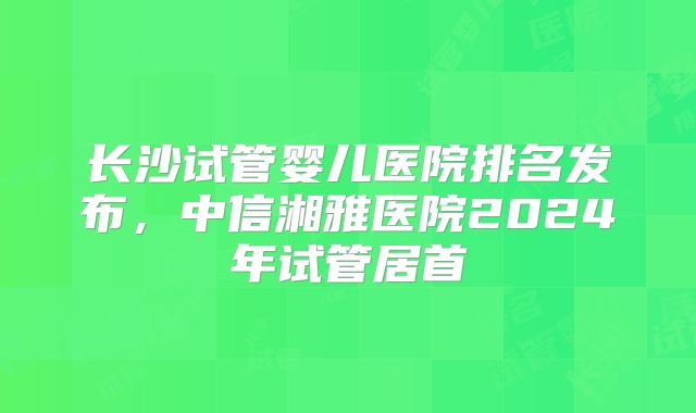 长沙试管婴儿医院排名发布，中信湘雅医院2024年试管居首