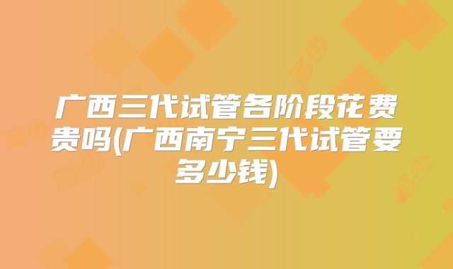 广西三代试管各阶段花费贵吗(广西南宁三代试管要多少钱)