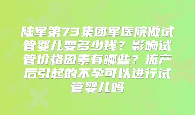 陆军第73集团军医院做试管婴儿要多少钱？影响试管价格因素有哪些？流产后引起的不孕可以进行试管婴儿吗