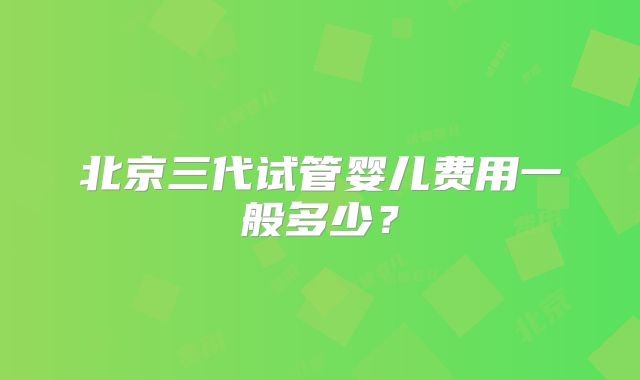 北京三代试管婴儿费用一般多少？