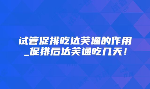 试管促排吃达芙通的作用_促排后达芙通吃几天！