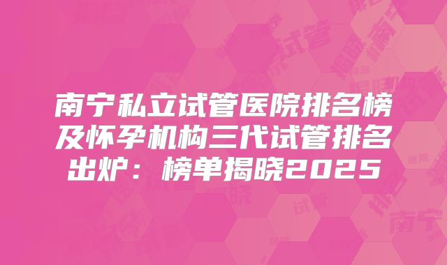 南宁私立试管医院排名榜及怀孕机构三代试管排名出炉：榜单揭晓2025