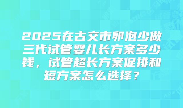 2025在古交市卵泡少做三代试管婴儿长方案多少钱，试管超长方案促排和短方案怎么选择？