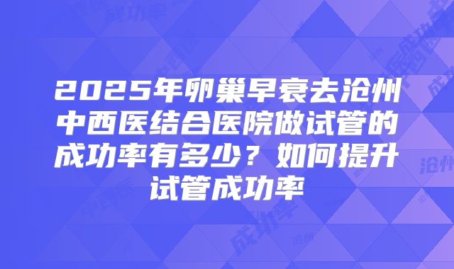 2025年卵巢早衰去沧州中西医结合医院做试管的成功率有多少?如何提升试管成功率