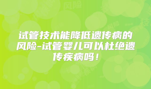 试管技术能降低遗传病的风险-试管婴儿可以杜绝遗传疾病吗!