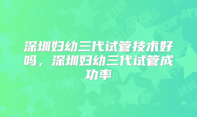 深圳妇幼三代试管技术好吗，深圳妇幼三代试管成功率