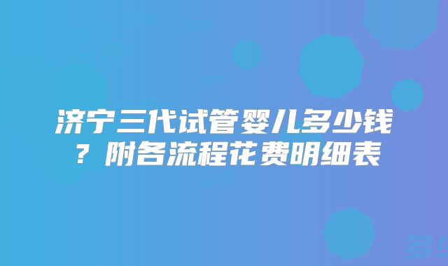 济宁三代试管婴儿多少钱？附各流程花费明细表