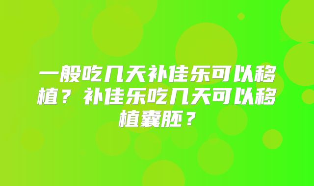 一般吃几天补佳乐可以移植?补佳乐吃几天可以移植囊胚?
