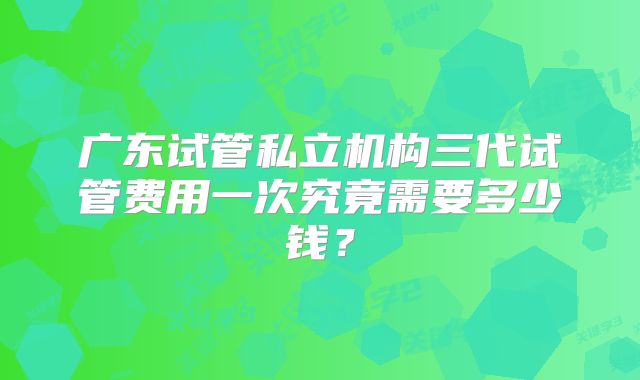 广东试管私立机构三代试管费用一次究竟需要多少钱？