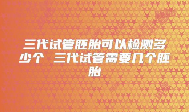 三代试管胚胎可以检测多少个 三代试管需要几个胚胎