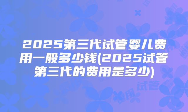 2025第三代试管婴儿费用一般多少钱(2025试管第三代的费用是多少)