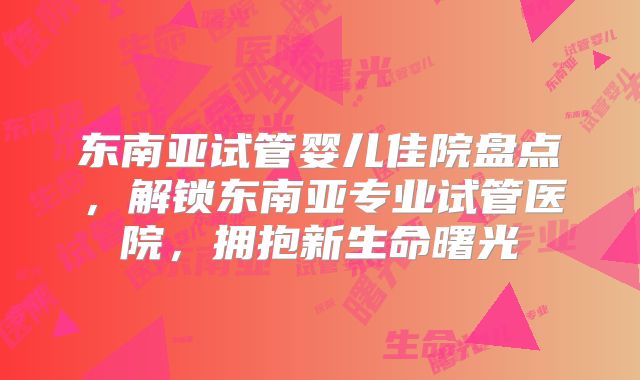 东南亚试管婴儿佳院盘点,解锁东南亚专业试管医院,拥抱新生命曙光