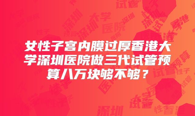 女性子宫内膜过厚香港大学深圳医院做三代试管预算八万块够不够？