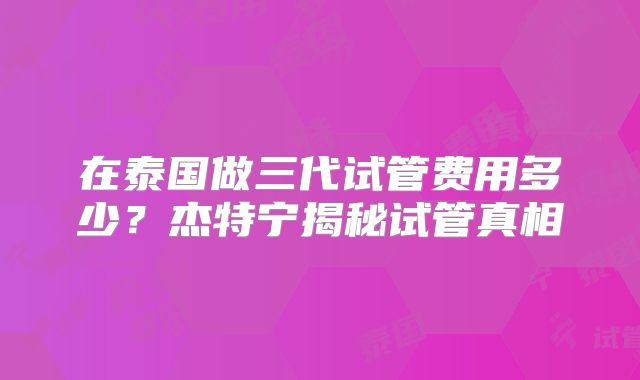 在泰国做三代试管费用多少？杰特宁揭秘试管真相