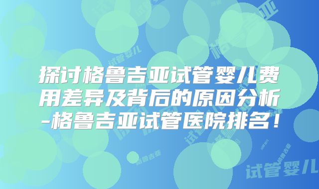 探讨格鲁吉亚试管婴儿费用差异及背后的原因分析-格鲁吉亚试管医院排名！