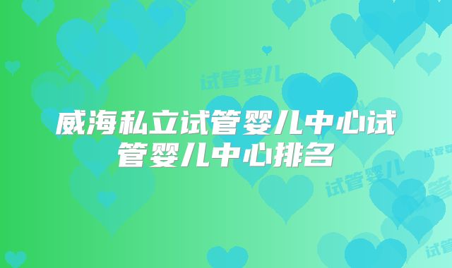 威海私立试管婴儿中心试管婴儿中心排名