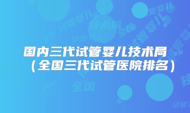 国内三代试管婴儿技术局（全国三代试管医院排名）