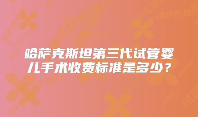 哈萨克斯坦第三代试管婴儿手术收费标准是多少?