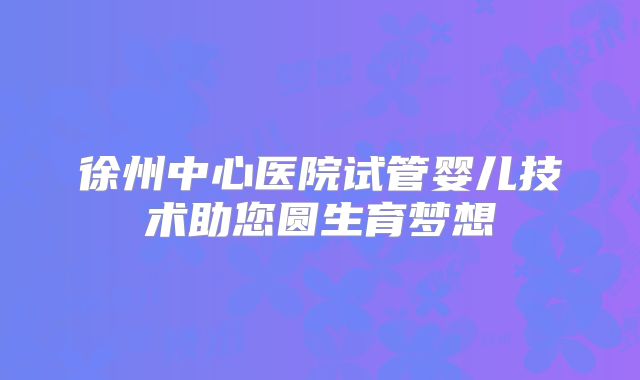 徐州中心医院试管婴儿技术助您圆生育梦想