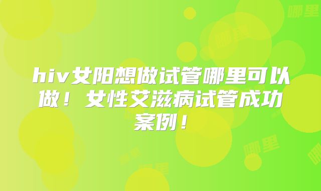 hiv女阳想做试管哪里可以做！女性艾滋病试管成功案例！