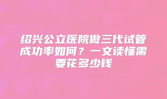 绍兴公立医院做三代试管成功率如何？一文读懂需要花多少钱