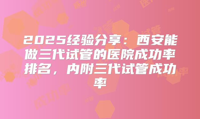 2025经验分享：西安能做三代试管的医院成功率排名，内附三代试管成功率