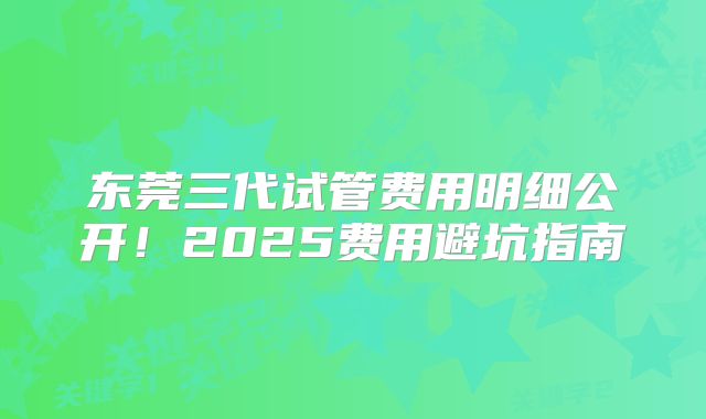 东莞三代试管费用明细公开！2025费用避坑指南