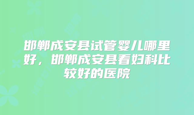 邯郸成安县试管婴儿哪里好,邯郸成安县看妇科比较好的医院