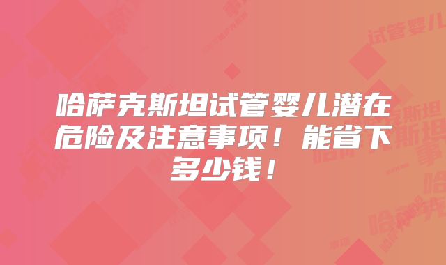 哈萨克斯坦试管婴儿潜在危险及注意事项!能省下多少钱!