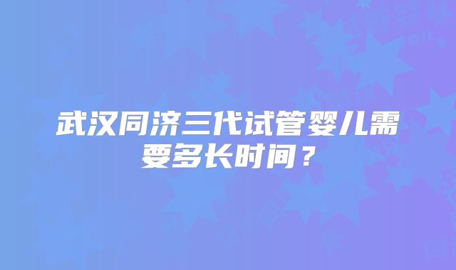 武汉同济三代试管婴儿需要多长时间?