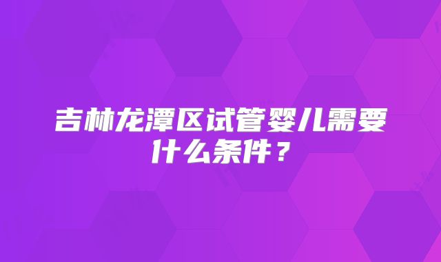 吉林龙潭区试管婴儿需要什么条件?