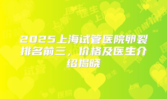 2025上海试管医院卵裂排名前三,价格及医生介绍揭晓